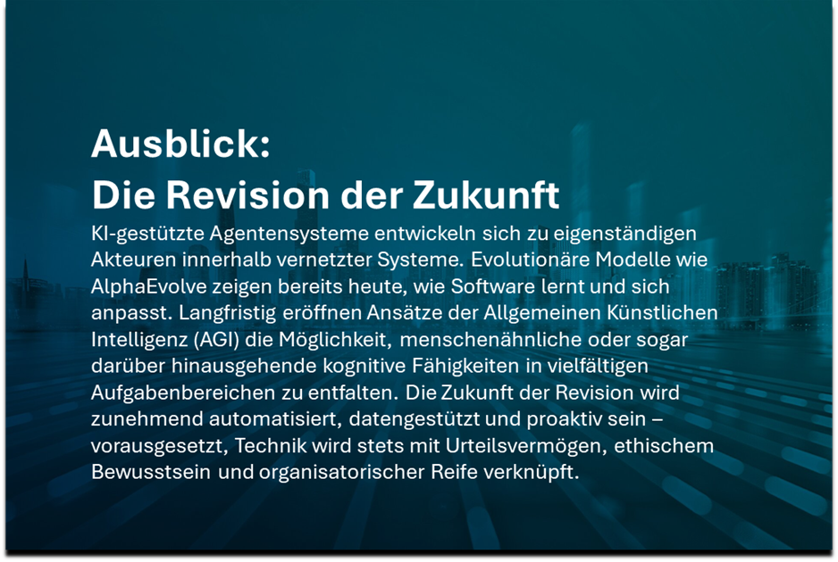 Ausblick der Revision in der Zukunft:
KI-gestützte Agentensysteme entwickeln sich zu eigenständigen Akteuren innerhalb vernetzter Systeme. Evolutionäre Modelle wie AlphaEvolve zeigen bereits heute, wie Software lernt und sich anpasst. Langfristig eröffnen Ansätze der Allgemeinen Künstlichen Intelligenz (AGI) die Möglichkeit, menschenähnliche oder sogar darüber hinausgehende kognitive Fähigkeiten in vielfältigen Aufgabenbereichen zu entfalten. Die Zukunft der Revision wird zunehmend automatisiert, datengestützt und proaktiv sein – vorausgesetzt, Technik wird stets mit Urteilsvermögen, ethischem Bewusstsein und organisatorischer Reife verknüpft. 